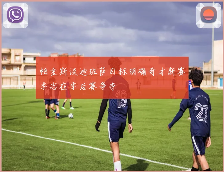 帕金斯谈迪班萨目标明确奇才新赛季志在季后赛争夺