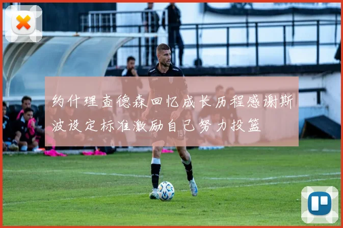 约什理查德森回忆成长历程感谢斯波设定标准激励自己努力投篮