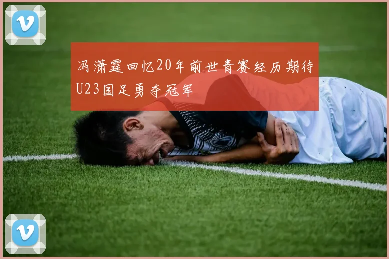 冯潇霆回忆20年前世青赛经历期待U23国足勇夺冠军