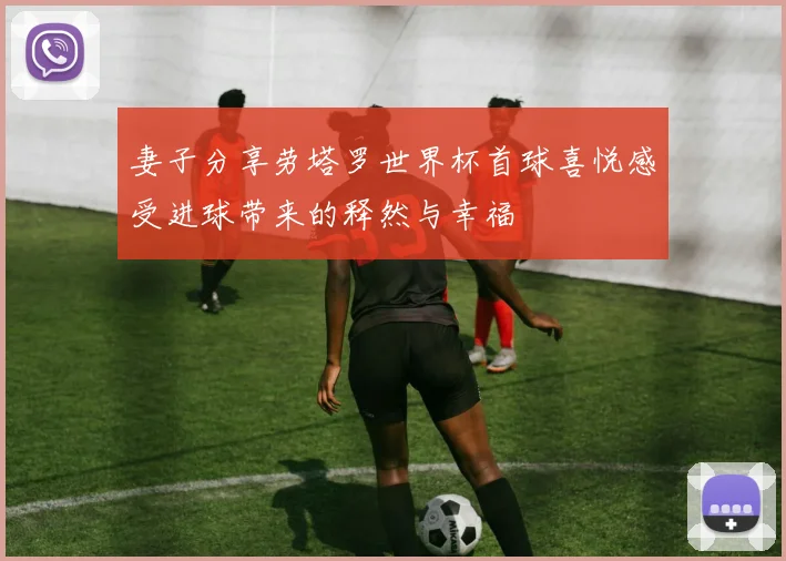 妻子分享劳塔罗世界杯首球喜悦感受进球带来的释然与幸福