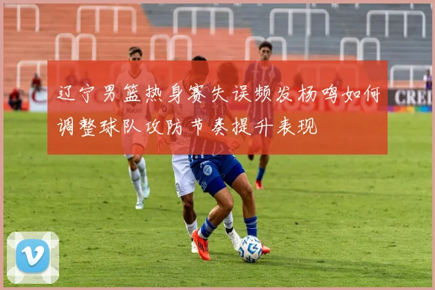 辽宁男篮热身赛失误频发杨鸣如何调整球队攻防节奏提升表现