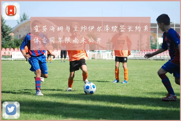 霍芬海姆与主帅伊尔泽续签长约具体合同年限尚未公开