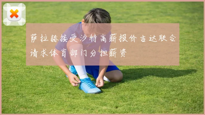 萨拉赫接受沙特高薪报价吉达联合请求体育部门分担薪资
