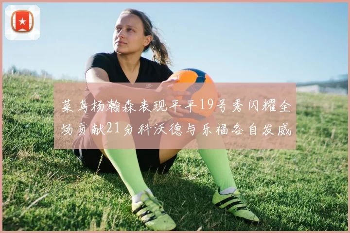 菜鸟杨瀚森表现平平19号秀闪耀全场贡献21分科沃德与乐福各自发威