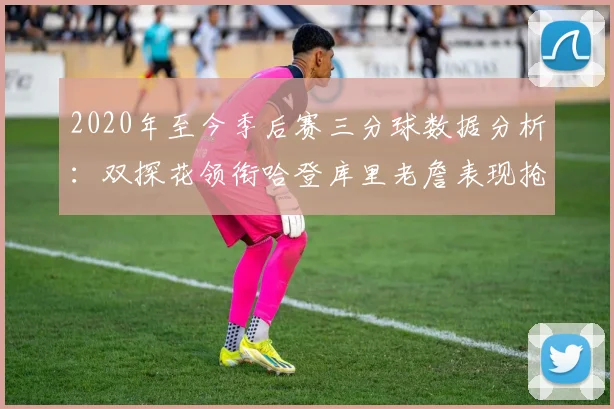2020年至今季后赛三分球数据分析：双探花领衔哈登库里老詹表现抢眼
