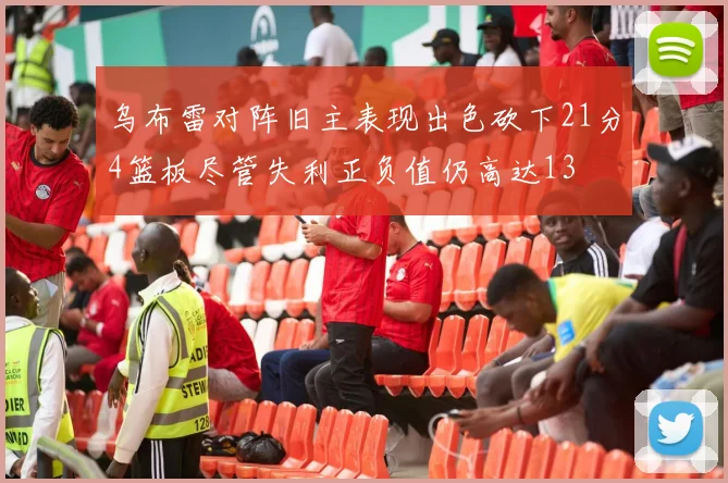 乌布雷对阵旧主表现出色砍下21分4篮板尽管失利正负值仍高达13
