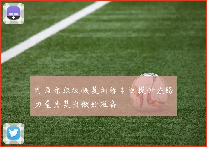内马尔积极恢复训练专注提升左膝力量为复出做好准备