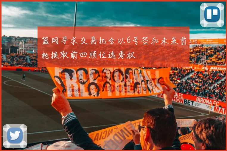篮网寻求交易机会以6号签和未来首轮换取前四顺位选秀权