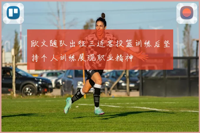欧文随队出征三连客投篮训练后坚持个人训练展现职业精神