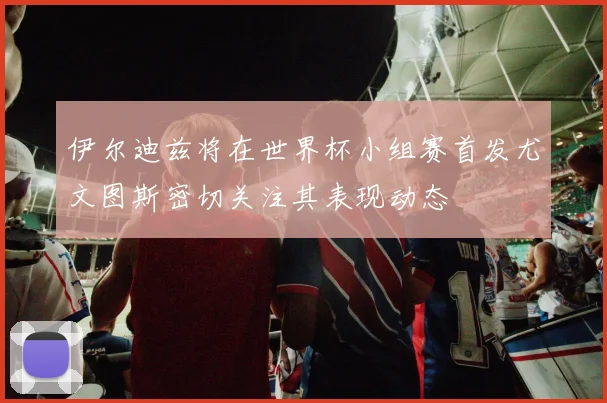 伊尔迪兹将在世界杯小组赛首发尤文图斯密切关注其表现动态