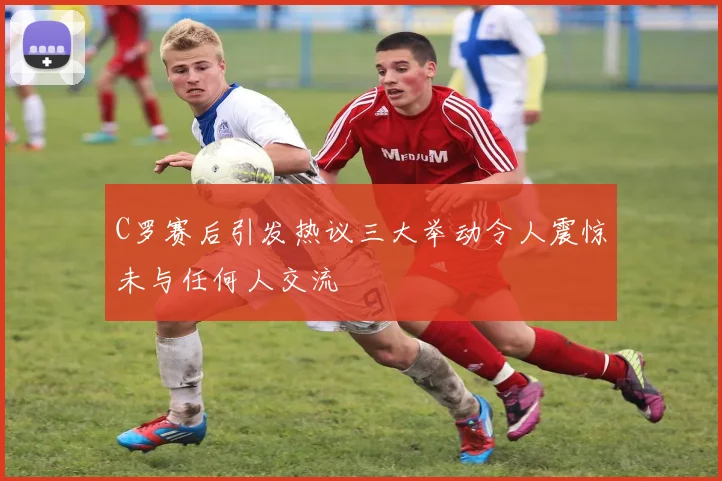 C罗赛后引发热议三大举动令人震惊未与任何人交流