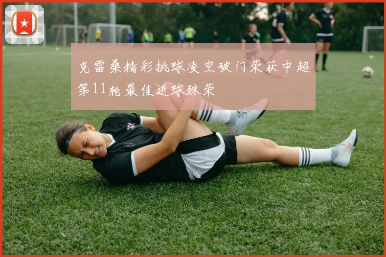 克雷桑精彩挑球凌空破门荣获中超第11轮最佳进球殊荣