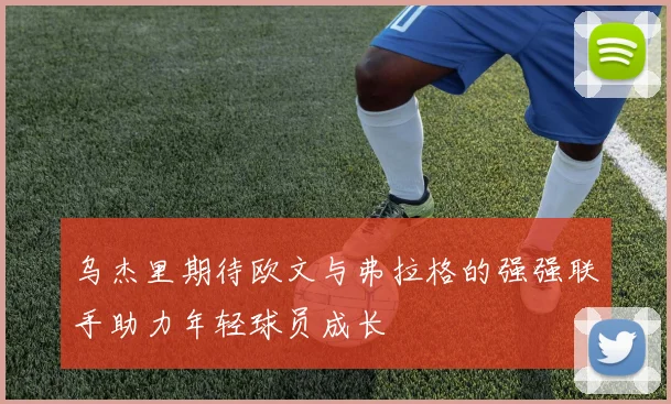 乌杰里期待欧文与弗拉格的强强联手助力年轻球员成长
