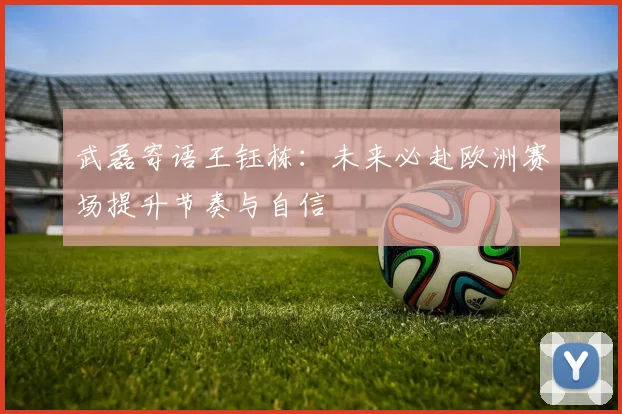 武磊寄语王钰栋：未来必赴欧洲赛场提升节奏与自信
