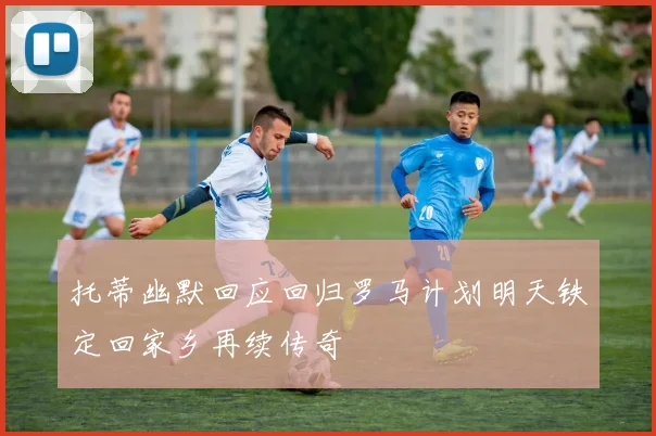 托蒂幽默回应回归罗马计划明天铁定回家乡再续传奇
