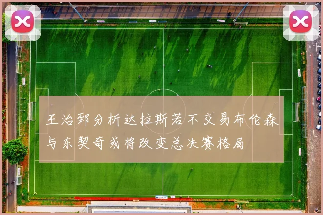 王治郅分析达拉斯若不交易布伦森与东契奇或将改变总决赛格局