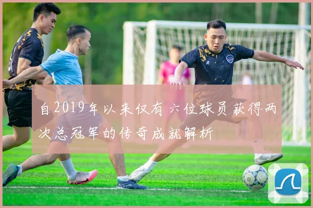 自2019年以来仅有六位球员获得两次总冠军的传奇成就解析