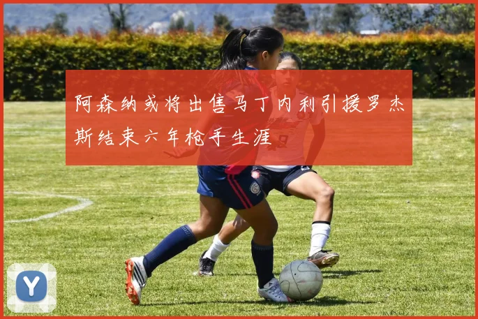 阿森纳或将出售马丁内利引援罗杰斯结束六年枪手生涯