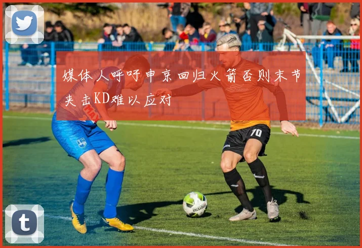 媒体人呼吁申京回归火箭否则末节夹击KD难以应对