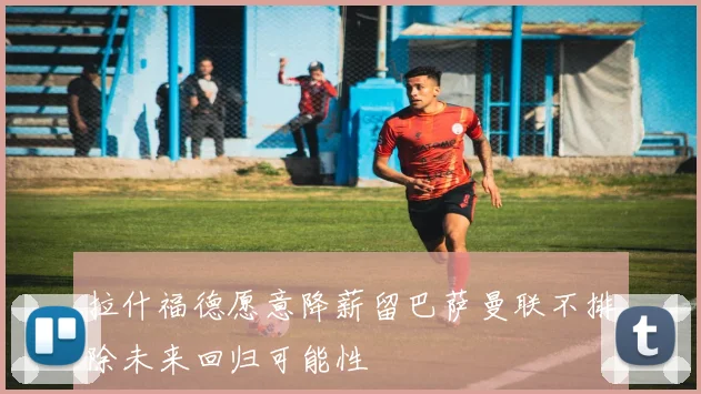 拉什福德愿意降薪留巴萨曼联不排除未来回归可能性
