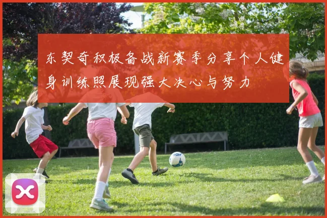 东契奇积极备战新赛季分享个人健身训练照展现强大决心与努力