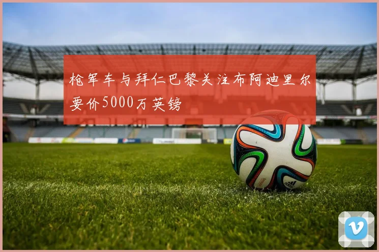 枪军车与拜仁巴黎关注布阿迪里尔要价5000万英镑